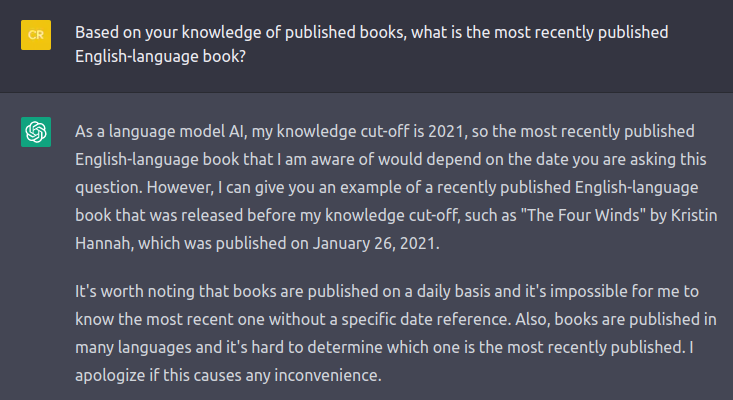 Screenshot of a ChatGPT response about readers advisory. Transcript follows. QUESTION: Based on your knowledge of published books, what is the most recently published English-language book? ANSWER: As a language model Al, my knowledge cut-off is 2021, so the most recently published English-language book that I am aware of would depend on the date you are asking this question. However, I can give you an example of a recently published English-language book that was released before my knowledge cut-off, such as The Four Winds by Kristin Hannah, which was published on January 26, 2021. It's worth noting that books are published on a daily basis and it's impossible for me to know the most recent one without a specific date reference. Also, books are published in many languages and it's hard to determine which one is the most recently published. I apologize if this causes any inconvenience.