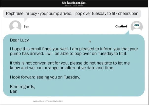 Screenshot of a Washington Post graphic, simulating a chat conversation between Ben and Chatbot. Ben writes: Rephrase: hi lucy - your pump arrived. i pop over tuesday to fit. cheers ben.  Chatbot responds: Dear Lucy, I hope this email finds you well.  I am pleased to inform you that your pump has arrived. I will be able to pop over on Tuesday to fit it. I this is not convenient for you, please do not hesitate to let me know and we can arrange an alternative date and time. I look forward to seeing you on Tuesday. Kind regards, Ben. Graphic credit Michael Domine, Washington Post.